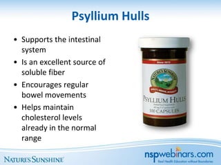 Psyllium Hulls
• Supports the intestinal
  system
• Is an excellent source of
  soluble fiber
• Encourages regular
  bowel movements
• Helps maintain
  cholesterol levels
  already in the normal
  range
 
