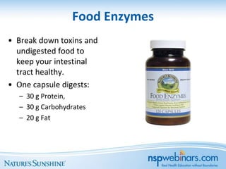 Food Enzymes
• Break down toxins and
  undigested food to
  keep your intestinal
  tract healthy.
• One capsule digests:
  – 30 g Protein,
  – 30 g Carbohydrates
  – 20 g Fat
 