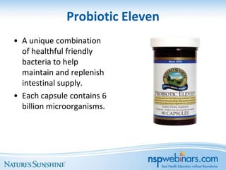 Probiotic Eleven
• A unique combination
  of healthful friendly
  bacteria to help
  maintain and replenish
  intestinal supply.
• Each capsule contains 6
  billion microorganisms.
 