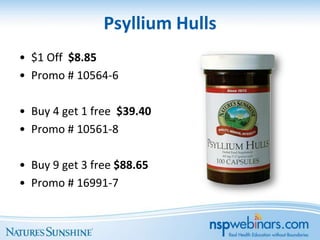 Psyllium Hulls
• $1 Off $8.85
• Promo # 10564-6

• Buy 4 get 1 free $39.40
• Promo # 10561-8

• Buy 9 get 3 free $88.65
• Promo # 16991-7
 