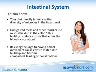 Intestinal System
Did You Know…
• Your diet directly influences the
  diversity of microbes in the intestines?

• Undigested meat and other foods cause
  mucus buildup in the colon? This
  buildup produces toxins that enter the
  blood's circulation?

• Resisting the urge to have a bowel
  movement causes waste material to
  build up and become
  compacted, leading to constipation?
 