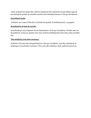 Some evidence has shown that artificial sweeteners like aspartame increase blood sugar by
stimulating the growth of unhealthy bacteria like Enterobacteriaceae in the gut microbiome.
Eat prebiotic foods:
Prebiotics are a type of fiber that stimulates the growth of healthy bacteria. e.g yogurts
Breastfeed for at least six months:
Breastfeeding is very important for the development of the gut microbiome. Children who are
breastfed for at least six months have more beneficial Bifidobacteria than those who are bottle-
fed.
Take antibiotics only when necessary:
Antibiotics kill many bad and good bacteria in the gut microbiome, possibly contributing to
weight gain and antibiotic resistance. Thus, only take antibiotics when medically necessary
 