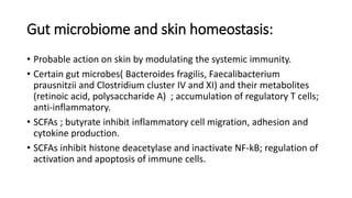 Gut microbiome and skin homeostasis:
• Probable action on skin by modulating the systemic immunity.
• Certain gut microbes( Bacteroides fragilis, Faecalibacterium
prausnitzii and Clostridium cluster IV and XI) and their metabolites
(retinoic acid, polysaccharide A) ; accumulation of regulatory T cells;
anti-inflammatory.
• SCFAs ; butyrate inhibit inflammatory cell migration, adhesion and
cytokine production.
• SCFAs inhibit histone deacetylase and inactivate NF-kB; regulation of
activation and apoptosis of immune cells.
 