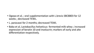 • Ogawa et al, ; oral supplementation with L.brevis SBC8803 for 12
weeks ; decreased TEWL.
• L. paracasei for 2 months; decreased TEWL
• Baba et al, Lactobacillus helveticus- fermented milk whey ; increased
expression of keratin 10 and involucrin; markers of early and alte
differentiation respectively.
 