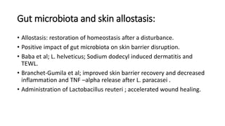 Gut microbiota and skin allostasis:
• Allostasis: restoration of homeostasis after a disturbance.
• Positive impact of gut microbiota on skin barrier disruption.
• Baba et al; L. helveticus; Sodium dodecyl induced dermatitis and
TEWL.
• Branchet-Gumila et al; improved skin barrier recovery and decreased
inflammation and TNF –alpha release after L. paracasei .
• Administration of Lactobacillus reuteri ; accelerated wound healing.
 