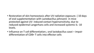 • Restoration of skin homeostasis after UV radiation exposure. ( 10 days
of oral supplementation with Lactobacillus johnsonii in mice
protected against UV- induced contact hypersensitivity; due to
reduced epidermal Langerhans cells and increased systemic IL- 10
levels.
• Influence on T cell differentiation.; oral lactobacillus casei – impair
differentiation of CD8+ T cells into effector cells
 