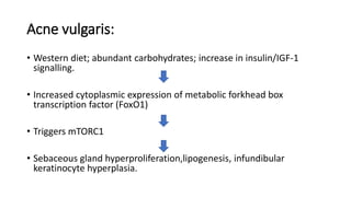 Acne vulgaris:
• Western diet; abundant carbohydrates; increase in insulin/IGF-1
signalling.
• Increased cytoplasmic expression of metabolic forkhead box
transcription factor (FoxO1)
• Triggers mTORC1
• Sebaceous gland hyperproliferation,lipogenesis, infundibular
keratinocyte hyperplasia.
 