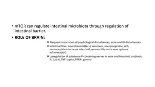 • mTOR can regulate intestinal microbiota through regulation of
intestinal barrier.
• ROLE OF BRAIN:
 frequent association of psychological disturbances, acne and GI disturbances.
Intestinal flora; neurotransmitters ( serotonin, norepinephrine, Ach,
neuropeptides- increase intestinal permeability and casue systemic
inflammation)
Upregulation of substance P containing nerves in acne and intestinal dysbiosis;
IL-1, IL-6, TNF- alpha ,PPAR- gamma
 