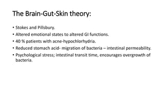 The Brain-Gut-Skin theory:
• Stokes and Pillsbury.
• Altered emotional states to altered GI functions.
• 40 % patients with acne-hypochlorhydria.
• Reduced stomach acid- migration of bacteria – intestinal permeability.
• Psychological stress; intestinal transit time, encourages overgrowth of
bacteria.
 