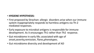 • HYGIENE HYPOTHESIS:
• First proposed by Strachan: allergic disorders arise when our immune
system inappropriately responds to harmless antigens via Th-2
mediated responses.
• Early exposure to microbial antigens is responsible for immune
development. As it encourages Th1 rather than Th2 response.
• Gut microbiome in early life; associated with age of
onset,severity,remission, flares,phenotypes.
• Gut microbiome diversity and development of AD
 