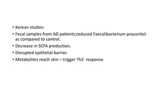 • Korean studies:
• Fecal samples from AD patients;reduced Faecalibacterium prausnitzii
as compared to control.
• Decrease in SCFA production.
• Disrupted epithelial barrier.
• Metabolites reach skin – trigger Th2 response
 