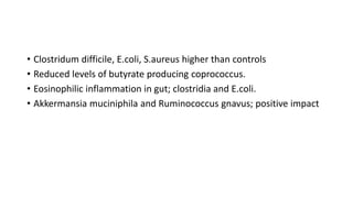• Clostridum difficile, E.coli, S.aureus higher than controls
• Reduced levels of butyrate producing coprococcus.
• Eosinophilic inflammation in gut; clostridia and E.coli.
• Akkermansia muciniphila and Ruminococcus gnavus; positive impact
 