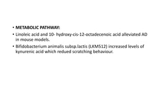 • METABOLIC PATHWAY:
• Linoleic acid and 10- hydroxy-cis-12-octadecenoic acid alleviated AD
in mouse models.
• Bifidobacterium animalis subsp.lactis (LKM512) increased levels of
kynurenic acid which redued scratching behaviour.
 