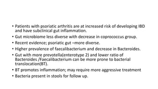 • Patients with psoriatic arthritis are at increased risk of developing IBD
and have subclinical gut inflammation.
• Gut microbiome less diverse with decrease in coprococcus group.
• Recent evidence; psoriatic gut –more diverse.
• Higher prevalence of faecalibacterium and decrease in Bacteroides.
• Gut with more prevotella(enterotype 2) and lower ratio of
Bacteroides /Faecalibacterium can be more prone to bacterial
translocation(BT).
• BT promotes inflammation; may require more aggressive treatment
• Bacteria present in stools for follow up.
 