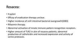 Rosacea:
• H.pylori
• Efficay of eradication therapy unclear.
• Higher incidence of smll intestinal bacterial overgrowth(SIBO)
• Rifaximin therapy.
• Abnormal activation of innate immune pattern recognition receptors.
• Higher amount of TLR2 in skin of rosacea patients; abnormal
production of cathelicidin and increased expression and activity of
serine proteases.
 
