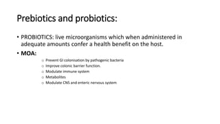 Prebiotics and probiotics:
• PROBIOTICS: live microorganisms which when administered in
adequate amounts confer a health benefit on the host.
• MOA:
o Prevent GI colonisation by pathogenic bacteria
o Improve colonic barrier function.
o Modulate immune system
o Metabolites
o Modulate CNS and enteric nervous system
 