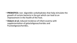 • PREBIOTICS: non- digestible carbohydrates that help stimulate the
growth of certain bacteria in the gut which can lead to an
improvement in the health of the host.
• Osborn et al; reduced incidence of infant eczema with
supplementation of galactoligosaccharides and
fructooligosaccharides..
 