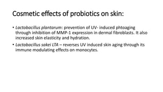 Cosmetic effects of probiotics on skin:
• Lactobacillus plantarum: prevention of UV- induced phtoaging
through inhibition of MMP-1 expression in dermal fibroblasts. It also
increased skin elasticity and hydration.
• Lactobacillus sakei LTA – reverses UV induced skin aging through its
immune modulating effects on monocytes.
 