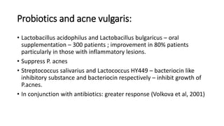 Probiotics and acne vulgaris:
• Lactobacillus acidophilus and Lactobacillus bulgaricus – oral
supplementation – 300 patients ; improvement in 80% patients
particularly in those with inflammatory lesions.
• Suppress P. acnes
• Streptococcus salivarius and Lactococcus HY449 – bacteriocin like
inhibitory substance and bacteriocin respectively – inhibit growth of
P.acnes.
• In conjunction with antibiotics: greater response (Volkova et al, 2001)
 