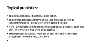 Topical probiotics:
• Topical Lactobacillus bulgaricus application.
• Topical streptococcus thermophilus ;can increase ceramide
(phytosphingosine) production when applied to skin.
• Acne: Bifidobacterium longum and Lactobacillus paracsei; attenuate
skin inflammation mediated by substance P.
• Streptococcus salivarius, member of oral microbiota; secretes
bacteriocin like inhibitory substance.
•
 