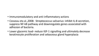 • Immunomodulatory and anti-inflammatory actions
• Cosseau eta al.,2008: Streptococcus salivarius: inhibit IL-8 secretion,
suppress NF-kB pathway and downregulate genes associated with
adhesion of bacteria.
• Lower glycemic load- reduce IGF-1 signalling and ultimately decrease
keratinocyte proliferation and sebaceous gland hyperplasia
 
