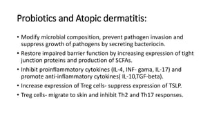Probiotics and Atopic dermatitis:
• Modify microbial composition, prevent pathogen invasion and
suppress growth of pathogens by secreting bacteriocin.
• Restore impaired barrier function by increasing expression of tight
junction proteins and production of SCFAs.
• Inhibit proinflammatory cytokines (IL-4, INF- gama, IL-17) and
promote anti-inflammatory cytokines( IL-10,TGF-beta).
• Increase expression of Treg cells- suppress expression of TSLP.
• Treg cells- migrate to skin and inhibit Th2 and Th17 responses.
 