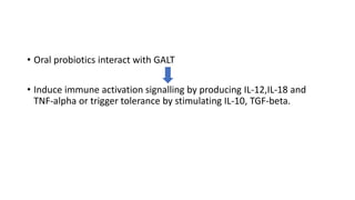 • Oral probiotics interact with GALT
• Induce immune activation signalling by producing IL-12,IL-18 and
TNF-alpha or trigger tolerance by stimulating IL-10, TGF-beta.
 
