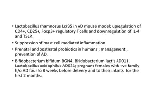 • Lactobacillus rhamnosus Lcr35 in AD mouse model; upregulation of
CD4+, CD25+, Foxp3+ regulatory T cells and downregulation of IL-4
and TSLP.
• Suppression of mast cell mediated inflammation.
• Prenatal and postnatal probiotics in humans ; management ,
prevention of AD.
• Bifidobacterium bifidum BGN4, Bifidobacterium lactis AD011.
Lactobacillus acidophilus AD031; pregnant females with +ve family
h/o AD four to 8 weeks before delivery and to their infants for the
first 2 months.
 