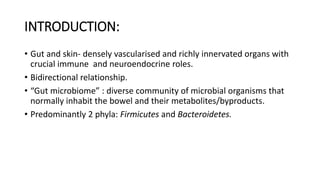 INTRODUCTION:
• Gut and skin- densely vascularised and richly innervated organs with
crucial immune and neuroendocrine roles.
• Bidirectional relationship.
• “Gut microbiome” : diverse community of microbial organisms that
normally inhabit the bowel and their metabolites/byproducts.
• Predominantly 2 phyla: Firmicutes and Bacteroidetes.
 
