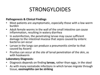 STRONGYLOIDES
Pathogenesis & Clinical Findings
• Most patients are asymptomatic, especially those with a low worm
burden
• Adult female worms in the wall of the small intestine can cause
inflammation, resulting in watery diarrhea
• In autoinfection, the penetrating larvae may cause sufficient
damage to the intestinal mucosa that sepsis caused by enteric
bacteria can occur
• Larvae in the lungs can produce a pneumonitis similar to that
caused by Ascaris
• Pruritus can occur at the site of larval penetration of the skin, as
with hookworm
Laboratory Diagnosis:
• Diagnosis depends on finding larvae, rather than eggs, in the stool
• As with many nematode infections in which larvae migrate through
tissue, eosinophilia can be striking
 