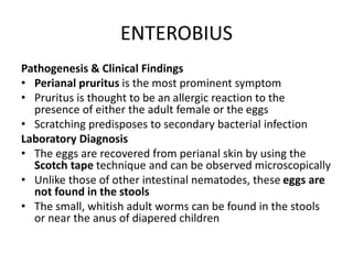 ENTEROBIUS
Pathogenesis & Clinical Findings
• Perianal pruritus is the most prominent symptom
• Pruritus is thought to be an allergic reaction to the
presence of either the adult female or the eggs
• Scratching predisposes to secondary bacterial infection
Laboratory Diagnosis
• The eggs are recovered from perianal skin by using the
Scotch tape technique and can be observed microscopically
• Unlike those of other intestinal nematodes, these eggs are
not found in the stools
• The small, whitish adult worms can be found in the stools
or near the anus of diapered children
 