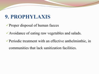 9. PROPHYLAXIS
Proper disposal of human faeces
Avoidance of eating raw vegetables and salads.
Periodic treatment with an effective anthelminthic, in
communities that lack sanitization facilities.
 