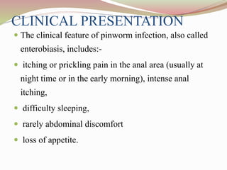 CLINICAL PRESENTATION
 The clinical feature of pinworm infection, also called
enterobiasis, includes:-
 itching or prickling pain in the anal area (usually at
night time or in the early morning), intense anal
itching,
 difficulty sleeping,
 rarely abdominal discomfort
 loss of appetite.
 