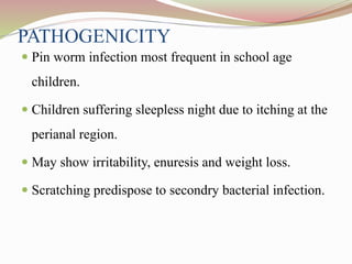 PATHOGENICITY
 Pin worm infection most frequent in school age
children.
 Children suffering sleepless night due to itching at the
perianal region.
 May show irritability, enuresis and weight loss.
 Scratching predispose to secondry bacterial infection.
 
