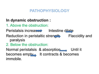 PATHOPHYSIOLOGY
In dynamic obstruction :
1. Above the obstruction:
Peristalsis increases Intestine dilate
Reduction in peristaltic strength Flaccidity and
paralysis
2. Below the obstruction:
Normal peristalsis & absorption Until it
becomes empty It contracts & becomes
immobile.
 