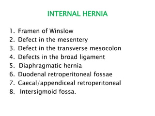 INTERNAL HERNIA
1. Framen of Winslow
2. Defect in the mesentery
3. Defect in the transverse mesocolon
4. Defects in the broad ligament
5. Diaphragmatic hernia
6. Duodenal retroperitoneal fossae
7. Caecal/appendiceal retroperitoneal
8. Intersigmoid fossa.
 