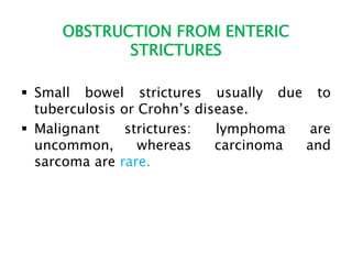 OBSTRUCTION FROM ENTERIC
STRICTURES
 Small bowel strictures usually due to
tuberculosis or Crohn’s disease.
 Malignant strictures: lymphoma are
uncommon, whereas carcinoma and
sarcoma are rare.
 