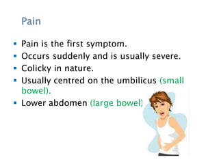 Pain
 Pain is the first symptom.
 Occurs suddenly and is usually severe.
 Colicky in nature.
 Usually centred on the umbilicus (small
bowel).
 Lower abdomen (large bowel).
 