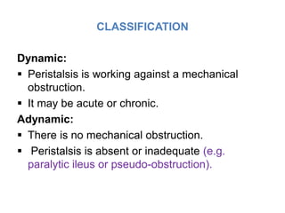 CLASSIFICATION
Dynamic:
 Peristalsis is working against a mechanical
obstruction.
 It may be acute or chronic.
Adynamic:
 There is no mechanical obstruction.
 Peristalsis is absent or inadequate (e.g.
paralytic ileus or pseudo-obstruction).
 
