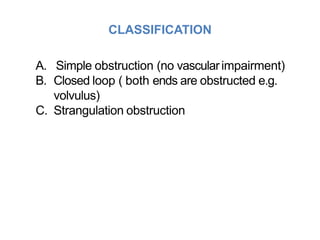 CLASSIFICATION
A. Simple obstruction (no vascularimpairment)
B. Closed loop ( both ends are obstructed e.g.
volvulus)
C. Strangulation obstruction
 