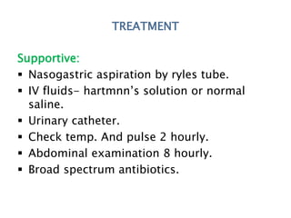 TREATMENT
Supportive:
 Nasogastric aspiration by ryles tube.
 IV fluids- hartmnn’s solution or normal
saline.
 Urinary catheter.
 Check temp. And pulse 2 hourly.
 Abdominal examination 8 hourly.
 Broad spectrum antibiotics.
 