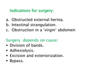 Indications for surgery:
a. Obstructed external hernia.
b. Intestinal strangulation.
c. Obstruction in a ‘virgin’ abdomen
Surgery depends on cause:
 Division of bands.
 Adhesiolysis.
 Excision and exteriorization.
 Bypass.
 
