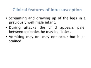Clinical features of intussusception
 Screaming and drawing up of the legs in a
previously well male infant.
 During attacks the child appears pale;
between episodes he may be listless.
 Vomiting may or may not occur but bile-
stained.
 