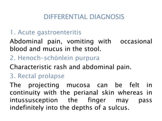 DIFFERENTIAL DIAGNOSIS
1. Acute gastroenteritis
Abdominal pain, vomiting with occasional
blood and mucus in the stool.
2. Henoch–schönlein purpura
Characteristic rash and abdominal pain.
3. Rectal prolapse
The projecting mucosa can be felt in
continuity with the perianal skin whereas in
intussusception the finger may pass
indefinitely into the depths of a sulcus.
 