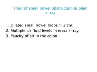 Triad of small bowel obstruction in plain
x-ray
1. Dilated small bowel loops > 3 cm.
2. Multiple air fluid levels in erect x-ray.
3. Paucity of air in the colon.
 