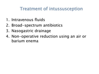 Treatment of intussusception
1. Intravenous fluids
2. Broad-spectrum antibiotics
3. Nasogastric drainage
4. Non-operative reduction using an air or
barium enema
 