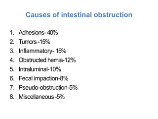 Causes of intestinal obstruction
1. Adhesions- 40%
2. Tumors -15%
3. Inflammatory- 15%
4. Obstructed hernia-12%
5. Intraluminal-10%
6. Fecal impaction-8%
7. Pseudo-obstruction-5%
8. Miscellaneous -5%
 