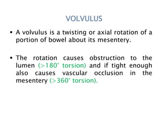 VOLVULUS
 A volvulus is a twisting or axial rotation of a
portion of bowel about its mesentery.
 The rotation causes obstruction to the
lumen (>180° torsion) and if tight enough
also causes vascular occlusion in the
mesentery (>360° torsion).
 