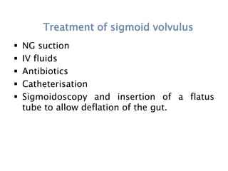 Treatment of sigmoid volvulus
 NG suction
 IV fluids
 Antibiotics
 Catheterisation
 Sigmoidoscopy and insertion of a flatus
tube to allow deflation of the gut.
 
