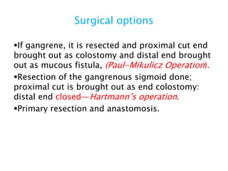 Surgical options
If gangrene, it is resected and proximal cut end
brought out as colostomy and distal end brought
out as mucous fistula, (Paul-Mikulicz Operation).
Resection of the gangrenous sigmoid done;
proximal cut is brought out as end colostomy:
distal end closed—Hartmann’s operation.
Primary resection and anastomosis.
 